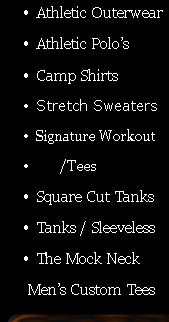 Athletic Outerwear
Athletic Polo’s
Camp Shirts
Stretch Sweaters 
Signature Workout
        /Tees
Square Cut Tanks
Tanks / Sleeveless
The Mock Neck
       Men’s Custom Tees
